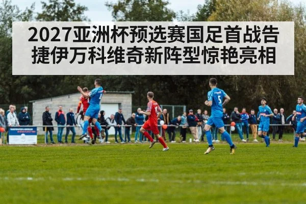 2027亚洲杯预选赛国足首战告捷伊万科维奇新阵型惊艳亮相